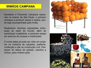 IRMÃOS CAMPANA 
Humberto e Fernando Campana nasce-ram 
no interior de São Paulo, o primeiro 
começou a produzir caixas e cestos, sen-do 
logo acompanhado pelo irmão. 
Realizaram diversas exposições indivi-duais 
ao redor do mundo, além de 
workshops e palestras, e possuem peças 
em acervos de museus e instituições. 
O nome deles já pode ser visto em proje-tos 
na indústria de calçados, joalheria, 
confecção e até na construção civil. Pas-saram 
do status de artistas, restritos a 
nichos, para virarem grife. 
 