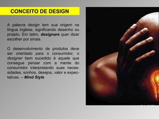 CONCEITO DE DESIGN 
A palavra design tem sua origem na 
língua inglesa, significando desenho ou 
projeto. Em latim, designare quer dizer 
escolher por sinais. 
O desenvolvimento de produtos deve 
ser orientado para o consumidor, o 
designer bem sucedido é aquele que 
consegue pensar com a mente do 
consumidor interpretando suas neces-sidades, 
sonhos, desejos, valor e expec-tativas. 
– Mind Style 
 