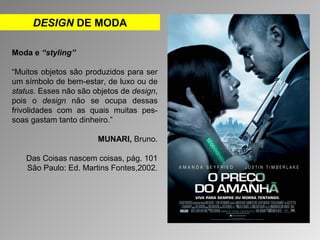 DESIGN DE MODA 
Moda e “styling” 
“Muitos objetos são produzidos para ser 
um símbolo de bem-estar, de luxo ou de 
status. Esses não são objetos de design, 
pois o design não se ocupa dessas 
frivolidades com as quais muitas pes-soas 
gastam tanto dinheiro.” 
MUNARI, Bruno. 
Das Coisas nascem coisas, pág. 101 
São Paulo: Ed. Martins Fontes,2002. 
 