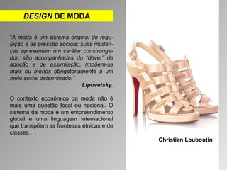 DESIGN DE MODA 
“A moda é um sistema original de regu-lação 
e de pressão sociais: suas mudan-ças 
apresentam um caráter constrange-dor, 
são acompanhadas do “dever” de 
adoção e de assimilação, impõem-se 
mais ou menos obrigatoriamente a um 
meio social determinado.” 
Lipovetsky. 
O contexto econômico da moda não é 
mais uma questão local ou nacional. O 
sistema da moda é um empreendimento 
global e uma linguagem internacional 
que transpõem as fronteiras étnicas e de 
classes. 
Christian Louboutin 
 