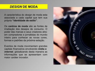 DESIGN DE MODA 
A característica do design de moda esta 
associada a cada capital que tem sua 
própria “identidade de estilo”. 
Os centros de moda são as fontes de 
irradiação dos desejos de consumo. O 
poder das marcas e seus criadores atra-em 
compradores e jornalistas do mundo 
inteiro para conhecer as novas cores, 
formas e padrões da próxima estação. 
Eventos de moda movimentam grandes 
capitais financeiros envolvendo mídia e 
internet, globalizando desta maneira as 
informações que se apresentam com 
maior caráter inovador. 
 