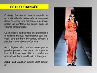 ESTILO FRANCÊS 
O design francês se caracteriza pela pu-reza 
da silhueta associada à complexi-dade 
do corte: um caimento que acom-panha 
os contorno do corpo, com um 
volume arredondado. 
Os métodos tradicionais de alfaiataria e 
o trabalho manual fazem parte das cria-ções 
que ganham bordados, rendas e 
pérolas na versão Alta-Costura. 
As coleções são usadas como propa-gandas 
glamourosas para outros produ-tos 
incluindo cosméticos, perfumes, 
acessórios, linha de difusão e licenças. 
Jean Paul Gaultier. Spring 2011 Coutu-re. 
 