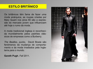 ESTILO BRITÂNICO 
Os britânicos têm fama de fazer uma 
moda anárquica, as roupas criadas por 
Mary Quant nos anos 60 são a expres-são 
do mercado jovem que influenciam 
até hoje o rumo da moda. 
A moda tradicional inglesa é reconheci-da 
mundialmente pelos padrões clás-sicos 
de empresas como a Burberry. 
The Beatles, punks, David Bowie são 
fenômenos da mudança de comporta-mento 
e da moda irradiados pela Ingla-terra 
para o mundo. 
Gareth Pugh. Fall 2011. 
 