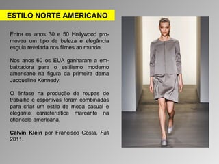 ESTILO NORTE AMERICANO 
Entre os anos 30 e 50 Hollywood pro-moveu 
um tipo de beleza e elegância 
esguia revelada nos filmes ao mundo. 
Nos anos 60 os EUA ganharam a em-baixadora 
para o estilismo moderno 
americano na figura da primeira dama 
Jacqueline Kennedy. 
O ênfase na produção de roupas de 
trabalho e esportivas foram combinadas 
para criar um estilo de moda casual e 
elegante característica marcante na 
chancela americana. 
Calvin Klein por Francisco Costa. Fall 
2011. 
 