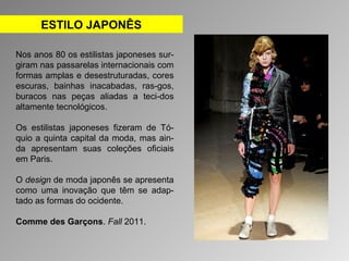 ESTILO JAPONÊS 
Nos anos 80 os estilistas japoneses sur-giram 
nas passarelas internacionais com 
formas amplas e desestruturadas, cores 
escuras, bainhas inacabadas, ras-gos, 
buracos nas peças aliadas a teci-dos 
altamente tecnológicos. 
Os estilistas japoneses fizeram de Tó-quio 
a quinta capital da moda, mas ain-da 
apresentam suas coleções oficiais 
em Paris. 
O design de moda japonês se apresenta 
como uma inovação que têm se adap-tado 
as formas do ocidente. 
Comme des Garçons. Fall 2011. 
 