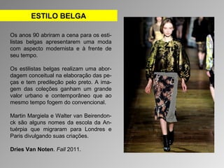 ESTILO BELGA 
Os anos 90 abriram a cena para os esti-listas 
belgas apresentarem uma moda 
com aspecto modernista e à frente de 
seu tempo. 
Os estilistas belgas realizam uma abor-dagem 
conceitual na elaboração das pe-ças 
e tem predileção pelo preto. A ima-gem 
das coleções ganham um grande 
valor urbano e contemporâneo que ao 
mesmo tempo fogem do convencional. 
Martin Margiela e Walter van Beirendon-ck 
são alguns nomes da escola da An-tuérpia 
que migraram para Londres e 
Paris divulgando suas criações. 
Dries Van Noten. Fall 2011. 
 