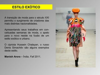 ESTILO EXÓTICO 
A transição de moda para o século XXI 
permitiu o surgimento de criadores das 
mais distintas nacionalidades. 
Apresentando seus trabalhos em con-ceituadas 
semanas de moda, o apelo 
para o novo reside na fusão de um 
estilo exótico e urbano. 
O cipriota Hussein Chalayan, o russo 
Denis Simachëv são alguns exemplos 
deste estilo. 
Manish Arora – Índia. Fall 2011. 
 