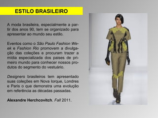 ESTILO BRASILEIRO 
A moda brasileira, especialmente a par-tir 
dos anos 90, tem se organizado para 
apresentar ao mundo seu estilo. 
Eventos como o São Paulo Fashion We-ek 
e Fashion Rio promovem a divulga-ção 
das coleções e procuram trazer a 
mídia especializada dos paises de pri-meiro 
mundo para conhecer nossos pro-dutos 
do segmento do vestuário. 
Designers brasileiros tem apresentado 
suas coleções em Nova Iorque, Londres 
e Paris o que demonstra uma evolução 
em referência as décadas passadas. 
Alexandre Herchcovitch. Fall 2011. 
 