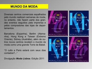 MUNDO DA MODA 
Diversas centros comerciais espalhados 
pelo mundo realizam semanas de moda, 
no entanto, não fazem parte dos gran-des 
eventos seguidos pela imprensa e 
pelos compradores das lojas de depar-tamentos. 
Barcelona (Espanha), Berlim (Alema-nha), 
Hong Kong e Taiwan (Extremo 
Oriente), Sidney (Austrália), além de ou-tros 
novos centros revelam o mundo da 
moda como uma grande Torre de Babel. 
“O culto a Paris estará com seus dias 
contados?...” 
Divulgação Moda Lisboa. Edição 2011 
 
