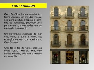 FAST FASHION 
Fast Fashion (moda rápida) é o 
termo utilizado por grandes magazi-nes 
para produção rápida e contí-nua 
de novidades, podendo gerar 
para essas grandes redes um au-mento 
de faturamento. 
Um movimento importado de mar-cas, 
como a Zara e H&M, são 
exemplos de lojas que aderiram ao 
Fast Fashion. 
Grandes redes de varejo brasileiro 
como C&A, Renner, Riachuelo, 
Marisa e Hering aderiram à tendên-cia 
européia. 
 