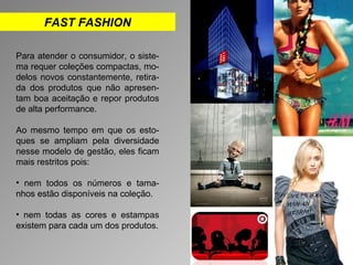 FAST FASHION 
Para atender o consumidor, o siste-ma 
requer coleções compactas, mo-delos 
novos constantemente, retira-da 
dos produtos que não apresen-tam 
boa aceitação e repor produtos 
de alta performance. 
Ao mesmo tempo em que os esto-ques 
se ampliam pela diversidade 
nesse modelo de gestão, eles ficam 
mais restritos pois: 
• nem todos os números e tama-nhos 
estão disponíveis na coleção. 
• nem todas as cores e estampas 
existem para cada um dos produtos. 
 