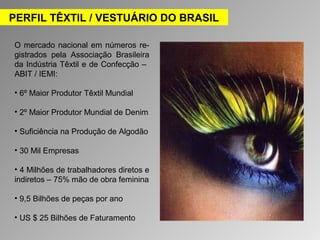 PERFIL TÊXTIL / VESTUÁRIO DO BRASIL 
O mercado nacional em números re-gistrados 
pela Associação Brasileira 
da Indústria Têxtil e de Confecção – 
ABIT / IEMI: 
• 6º Maior Produtor Têxtil Mundial 
• 2º Maior Produtor Mundial de Denim 
• Suficiência na Produção de Algodão 
• 30 Mil Empresas 
• 4 Milhões de trabalhadores diretos e 
indiretos – 75% mão de obra feminina 
• 9,5 Bilhões de peças por ano 
• US $ 25 Bilhões de Faturamento 
 