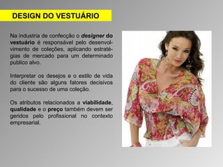 DESIGN DO VESTUÁRIO 
Na industria de confecção o designer do 
vestuário é responsável pelo desenvol-vimento 
de coleções, aplicando estraté-gias 
de mercado para um determinado 
publico alvo. 
Interpretar os desejos e o estilo de vida 
do cliente são alguns fatores decisivos 
para o sucesso de uma coleção. 
Os atributos relacionados a viabilidade, 
qualidade e o preço também devem ser 
geridos pelo profissional no contexto 
empresarial. 
 