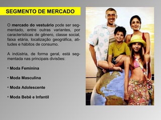 SEGMENTO DE MERCADO 
O mercado do vestuário pode ser seg-mentado, 
entre outras variantes, por 
características de gênero, classe social, 
faixa etária, localização geográfica, ati-tudes 
e hábitos de consumo. 
A indústria, de forma geral, está seg-mentada 
nas principais divisões: 
• Moda Feminina 
• Moda Masculina 
• Moda Adolescente 
• Moda Bebê e Infantil 
 