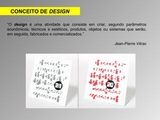 CONCEITO DE DESIGN 
“O design é uma atividade que consiste em criar, segundo parâmetros 
econômicos, técnicos e estéticos, produtos, objetos ou sistemas que serão, 
em seguida, fabricados e comercializados.” 
Jean-Pierre Vitrac 
 
