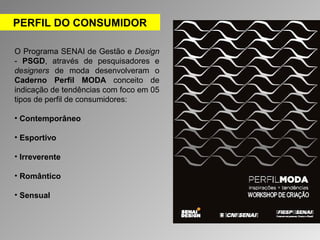 PERFIL DO CONSUMIDOR 
O Programa SENAI de Gestão e Design 
- PSGD, através de pesquisadores e 
designers de moda desenvolveram o 
Caderno Perfil MODA conceito de 
indicação de tendências com foco em 05 
tipos de perfil de consumidores: 
• Contemporâneo 
• Esportivo 
• Irreverente 
• Romântico 
• Sensual 
 