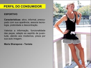 PERFIL DO CONSUMIDOR 
ESPORTIVO 
Características: ativo, informal, preocu-pado 
com sua aparência, associa tecno-logia, 
praticidade e descontração. 
Valoriza a informação, funcionalidade 
das peças, adepto ao espírito de juven-tude, 
atendo aos modismos, preza por 
sua auto imagem. 
Maria Sharapova - Tenista 
 