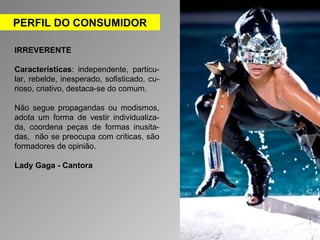 PERFIL DO CONSUMIDOR 
IRREVERENTE 
Características: independente, particu-lar, 
rebelde, inesperado, sofisticado, cu-rioso, 
criativo, destaca-se do comum. 
Não segue propagandas ou modismos, 
adota um forma de vestir individualiza-da, 
coordena peças de formas inusita-das, 
não se preocupa com críticas, são 
formadores de opinião. 
Lady Gaga - Cantora 
 