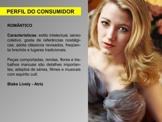 PERFIL DO CONSUMIDOR 
ROMÂNTICO 
Características: estilo intelectual, senso 
coletivo, gosta de referências nostálgi-cas, 
adota clássicos revisados, freqüen-ta 
brechós e lugares tradicionais. 
Peças comportadas, rendas, flores e tra-balhos 
manuais são detalhes importan-tes, 
adeptos de séries, filmes e musicais 
com espírito cult. 
Blake Lively - Atriz 
 