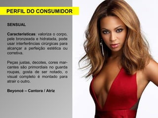 PERFIL DO CONSUMIDOR 
SENSUAL 
Características: valoriza o corpo, 
pele bronzeada e hidratada, pode 
usar interferências cirúrgicas para 
alcançar a perfeição estética ou 
corretiva. 
Peças justas, decotes, cores mar-cantes 
são primordiais no guarda 
roupas, gosta de ser notado, o 
visual completo é montado para 
atrair o outro. 
Beyoncé – Cantora / Atriz 
 