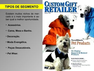 TIPOS DE SEGMENTO 
Existem muitos nichos de mer-cado 
e o mais importante é as-ber 
qual a melhor oportunidade. 
• Acessórios. 
• Cama, Mesa e Banho. 
• Decoração. 
• Moda Evangélica. 
• Peças Desacatáveis. 
• Pet Wear. 
 