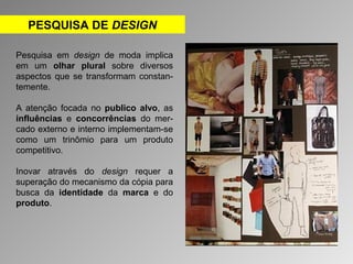 PESQUISA DE DESIGN 
Pesquisa em design de moda implica 
em um olhar plural sobre diversos 
aspectos que se transformam constan-temente. 
A atenção focada no publico alvo, as 
influências e concorrências do mer-cado 
externo e interno implementam-se 
como um trinômio para um produto 
competitivo. 
Inovar através do design requer a 
superação do mecanismo da cópia para 
busca da identidade da marca e do 
produto. 
 