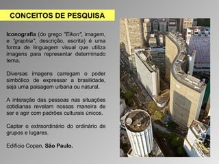 CONCEITOS DE PESQUISA 
Iconografia (do grego "Eikon", imagem, 
e "graphia", descrição, escrita) é uma 
forma de linguagem visual que utiliza 
imagens para representar determinado 
tema. 
Diversas imagens carregam o poder 
simbólico de expressar a brasilidade, 
seja uma paisagem urbana ou natural. 
A interação das pessoas nas situações 
cotidianas revelam nossas maneira de 
ser e agir com padrões culturais únicos. 
Captar o extraordinário do ordinário de 
grupos e lugares. 
Edifício Copan, São Paulo. 
 