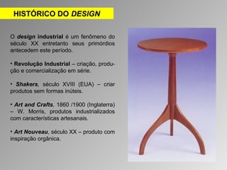 HISTÓRICO DO DESIGN 
O design industrial é um fenômeno do 
século XX entretanto seus primórdios 
antecedem este período. 
• Revolução Industrial – criação, produ-ção 
e comercialização em série. 
• Shakers, século XVIII (EUA) – criar 
produtos sem formas inúteis. 
• Art and Crafts, 1860 /1900 (Inglaterra) 
– W. Morris, produtos industrializados 
com características artesanais. 
• Art Nouveau, século XX – produto com 
inspiração orgânica. 
 