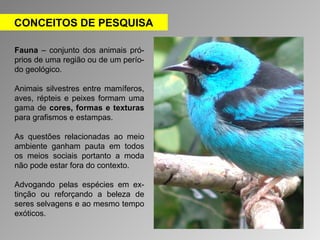 CONCEITOS DE PESQUISA 
Fauna – conjunto dos animais pró-prios 
de uma região ou de um perío-do 
geológico. 
Animais silvestres entre mamíferos, 
aves, répteis e peixes formam uma 
gama de cores, formas e texturas 
para grafismos e estampas. 
As questões relacionadas ao meio 
ambiente ganham pauta em todos 
os meios sociais portanto a moda 
não pode estar fora do contexto. 
Advogando pelas espécies em ex-tinção 
ou reforçando a beleza de 
seres selvagens e ao mesmo tempo 
exóticos. 
 