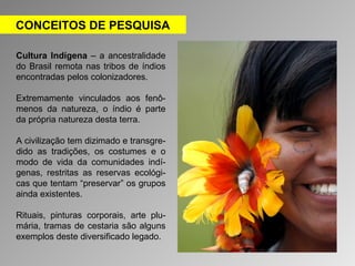 CONCEITOS DE PESQUISA 
Cultura Indígena – a ancestralidade 
do Brasil remota nas tribos de índios 
encontradas pelos colonizadores. 
Extremamente vinculados aos fenô-menos 
da natureza, o índio é parte 
da própria natureza desta terra. 
A civilização tem dizimado e transgre-dido 
as tradições, os costumes e o 
modo de vida da comunidades indí-genas, 
restritas as reservas ecológi-cas 
que tentam “preservar” os grupos 
ainda existentes. 
Rituais, pinturas corporais, arte plu-mária, 
tramas de cestaria são alguns 
exemplos deste diversificado legado. 
 