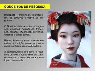 CONCEITOS DE PESQUISA 
Imigração – primeiro os colonizado-res, 
os escravos e depois os imi-grantes. 
O Brasil acolheu a todos: portugue-ses, 
africanos, holandeses, france-ses, 
italianos, japoneses, coreanos, 
chilenos e tantos outros. 
Raças distintas que se mesclam em 
cultura e tradição formando a com-plexa 
identidade do povo brasileiro. 
A transculturação age como o resul-tado 
de toda a fusão entre as cultu-ras 
em um processo de troca e evo-lução 
permanente. 
 
