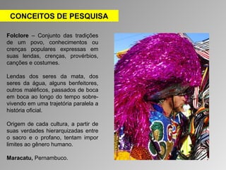 CONCEITOS DE PESQUISA 
Folclore – Conjunto das tradições 
de um povo, conhecimentos ou 
crenças populares expressas em 
suas lendas, crenças, provérbios, 
canções e costumes. 
Lendas dos seres da mata, dos 
seres da água, alguns benfeitores, 
outros maléficos, passados de boca 
em boca ao longo do tempo sobre-vivendo 
em uma trajetória paralela a 
história oficial. 
Origem de cada cultura, a partir de 
suas verdades hierarquizadas entre 
o sacro e o profano, tentam impor 
limites ao gênero humano. 
Maracatu, Pernambuco. 
 