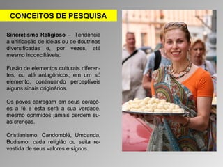 CONCEITOS DE PESQUISA 
Sincretismo Religioso – Tendência 
à unificação de idéias ou de doutrinas 
diversificadas e, por vezes, até 
mesmo inconciliáveis. 
Fusão de elementos culturais diferen-tes, 
ou até antagônicos, em um só 
elemento, continuando perceptíveis 
alguns sinais originários. 
Os povos carregam em seus coraçõ-es 
a fé e esta será a sua verdade, 
mesmo oprimidos jamais perdem su-as 
crenças. 
Cristianismo, Candomblé, Umbanda, 
Budismo, cada religião ou seita re-vestida 
de seus valores e signos. 
 