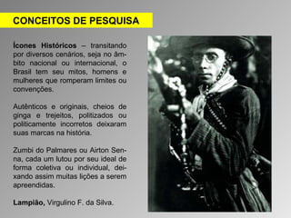 CONCEITOS DE PESQUISA 
Ícones Históricos – transitando 
por diversos cenários, seja no âm-bito 
nacional ou internacional, o 
Brasil tem seu mitos, homens e 
mulheres que romperam limites ou 
convenções. 
Autênticos e originais, cheios de 
ginga e trejeitos, politizados ou 
politicamente incorretos deixaram 
suas marcas na história. 
Zumbi do Palmares ou Airton Sen-na, 
cada um lutou por seu ideal de 
forma coletiva ou individual, dei-xando 
assim muitas lições a serem 
apreendidas. 
Lampião, Virgulino F. da Silva. 
 