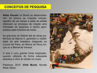 CONCEITOS DE PESQUISA 
Artes Visuais no Brasil se desenvolve-ram 
da pintura as criações virtuais, 
espelho de um tempo e parte do artista 
oferecem ao processo de criação uma 
infinidade de aspectos a serem apro-priados 
pela industria da moda. 
As gravuras de Debret até as obras po-lêmicas 
de Márcia X, garantem a visibili-dade 
da arte brasileira chegando ao 
Louvre de Paris, ao Moma de Nova Ior-que 
ou a Bienal de Veneza. 
A arte é uma grande fonte inspiração, 
quando utilizada de forma adequada 
perpetua a obra do artista na roupa. 
Passione, 2010. Vinik Muniz. Novela 
Rede Globo. 
 
