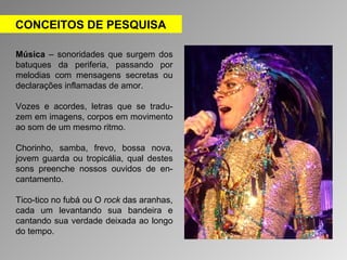 CONCEITOS DE PESQUISA 
Música – sonoridades que surgem dos 
batuques da periferia, passando por 
melodias com mensagens secretas ou 
declarações inflamadas de amor. 
Vozes e acordes, letras que se tradu-zem 
em imagens, corpos em movimento 
ao som de um mesmo ritmo. 
Chorinho, samba, frevo, bossa nova, 
jovem guarda ou tropicália, qual destes 
sons preenche nossos ouvidos de en-cantamento. 
Tico-tico no fubá ou O rock das aranhas, 
cada um levantando sua bandeira e 
cantando sua verdade deixada ao longo 
do tempo. 
 