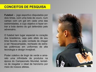 CONCEITOS DE PESQUISA 
Futebol – jogo esportivo disputados por 
dois times, com uma bola de couro, num 
campo com um gol em cada uma das 
extremidades, e cujo objetivo é fazer en-trar 
a bola dentro do gol defendido pelo 
adversário. 
O futebol tem lugar especial no coração 
dos brasileiros, seja pelo afeto de seu 
time favorito ou pela vontade de chegar 
a ser Hexacampeão, recheado de estre-las 
polêmicas em uniformes de alta 
tecnologia e design invejável. 
Poder coletivo de tingir de verde e ama-relo 
uma infinidade de produtos na 
época do Campeonato Mundial, tentati-va 
de resgatar o ideal de heroísmo por 
meio de nossos atletas. 
 