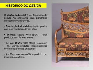 HISTÓRICO DO DESIGN 
O design industrial é um fenômeno do 
século XX entretanto seus primórdios 
antecedem este período. 
• Revolução Industrial – criação, produ-ção 
e comercialização em série. 
• Shakers, século XVIII (EUA) – criar 
produtos sem formas inúteis. 
• Art and Crafts, 1860 /1900 (Inglaterra) 
– W. Morris, produtos industrializados 
com características artesanais. 
• Art Nouveau, século XX – produto com 
inspiração orgânica. 
 