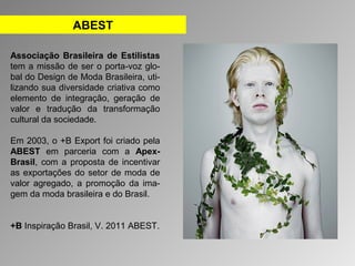 ABEST 
Associação Brasileira de Estilistas 
tem a missão de ser o porta-voz glo-bal 
do Design de Moda Brasileira, uti-lizando 
sua diversidade criativa como 
elemento de integração, geração de 
valor e tradução da transformação 
cultural da sociedade. 
Em 2003, o +B Export foi criado pela 
ABEST em parceria com a Apex- 
Brasil, com a proposta de incentivar 
as exportações do setor de moda de 
valor agregado, a promoção da ima-gem 
da moda brasileira e do Brasil. 
+B Inspiração Brasil, V. 2011 ABEST. 
 