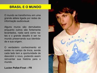 BRASIL E O MUNDO 
O mundo se transformou em uma 
grande aldeia ligada por redes de 
informação audiovisual. 
Alguns muros são derrubados 
enquanto outros são fortemente 
levantados, nada será como na-tes 
e o grande desafio é ser no 
mundo preservando sua identida-de 
e sua origem. 
O verdadeiro conhecimento só 
existe no campo da troca, aonde 
cada lado tem a oportunidade de 
descobrir o novo, podendo assim 
reinventar sua história para o 
mundo. 
Lucien Pellat-Finet – FR 
 