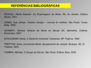 REFERÊNCIAS BIBLIOGRÁFICAS 
FEGHALI, Marta Kasznar. As Engrenagens da Moda. Rio de Janeiro: Editora 
Senac, 2001. 
JONES, Sue Jenkyn. Fashion Design – manual do estilista. São Paulo: Cosac 
Naify, 2005. 
LEHNERT, Gertrud. Historia da Moda do Século XX. Alemanha, Colônia: 
Könemann, 2001. 
SCHULMANN, Denis. O Desenho Industrial. Campinas, SP: Papirus, 1994. 
TREPTOW, Doris. Inventando Moda: planejamento de coleção. Brusque, SC: D. 
Treptow, 2003. 
TAMBINI, Michael. O Design do Século. São Paulo: Editora Ática, 2002. 
