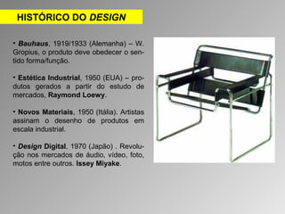 HISTÓRICO DO DESIGN 
• Bauhaus, 1919/1933 (Alemanha) – W. 
Gropius, o produto deve obedecer o sen-tido 
forma/função. 
• Estética Industrial, 1950 (EUA) – pro-dutos 
gerados a partir do estudo de 
mercados, Raymond Loewy. 
• Novos Materiais, 1950 (Itália). Artistas 
assinam o desenho de produtos em 
escala industrial. 
• Design Digital, 1970 (Japão) . Revolu-ção 
nos mercados de áudio, vídeo, foto, 
motos entre outros. Issey Miyake. 
 
