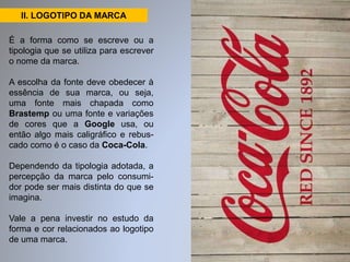 II. LOGOTIPO DA MARCA 
É a forma como se escreve ou a 
tipologia que se utiliza para escrever 
o nome da marca. 
A escolha da fonte deve obedecer à 
essência de sua marca, ou seja, 
uma fonte mais chapada como 
Brastemp ou uma fonte e variações 
de cores que a Google usa, ou 
então algo mais caligráfico e rebus-cado 
como é o caso da Coca-Cola. 
Dependendo da tipologia adotada, a 
percepção da marca pelo consumi-dor 
pode ser mais distinta do que se 
imagina. 
Vale a pena investir no estudo da 
forma e cor relacionados ao logotipo 
de uma marca. 
 
