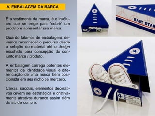 V. EMBALAGEM DA MARCA 
É a vestimenta da marca, é o invólu-cro 
que se elege para “cobrir” um 
produto e apresentar sua marca. 
Quando falamos de embalagem, de-vemos 
reconhecer o percurso desde 
a seleção do material até o design 
escolhido para concepção do con-junto 
marca / produto. 
A embalagem carrega potentes ele-mentos 
de identidade visual e dife-renciação 
de uma marca bem posi-cionada 
em seu nicho de mercado. 
Caixas, sacolas, elementos decorati-vos 
devem ser estratégica e criativa-mente 
atrativos durando assim além 
do ato da compra. 
 