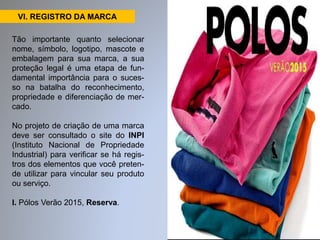 VI. REGISTRO DA MARCA 
Tão importante quanto selecionar 
nome, símbolo, logotipo, mascote e 
embalagem para sua marca, a sua 
proteção legal é uma etapa de fun-damental 
importância para o suces-so 
na batalha do reconhecimento, 
propriedade e diferenciação de mer-cado. 
No projeto de criação de uma marca 
deve ser consultado o site do INPI 
(Instituto Nacional de Propriedade 
Industrial) para verificar se há regis-tros 
dos elementos que você preten-de 
utilizar para vincular seu produto 
ou serviço. 
I. Pólos Verão 2015, Reserva. 
 