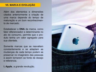 VII. MARCA E EVOLUÇÃO 
Além dos elementos e dimensões 
citados anteriormente a criação de 
uma marca depende do tempo de 
maturação e um bom reconhecimen-to 
de mercado. 
Estabelecer o DNA da marca, como 
fator diferenciador e determinante no 
ato do consumo, permite que o pro-duto 
tenha um valor agregado para 
sua clientela. 
Somente marcas que se reavaliam 
constantemente e se adaptam as 
mudanças de cada tempo podem se 
preservar no imaginário das pessoas 
e assim tornarem se fonte de desejo 
e referencia. 
I. Apple, a grande revolução. 
 