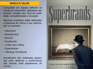 MARCA E VALOR 
Conquistar um espaço definido na 
mente do consumidor, globalizar seu 
produto, ampliar seu nível de quali-dade, 
competitividade e inovação. 
Algumas empresas estão dedicadas 
a pesquisa de marca e sua valoriza-ção 
no mercado: 
• Interbrand 
• Brandirectory 
• BrandZ 
• Coolbrands 
• Folha Top of Mind 
• Superbrands 
• Ranking The Brands 
Anualmente são realizadas pesqui-sas 
para observar a performance 
das marcas mais expressivas do 
mundo. 
 