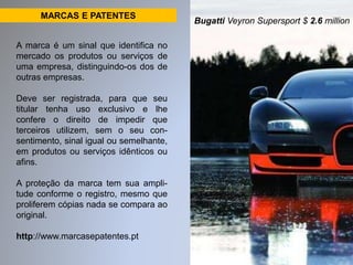 MARCAS E PATENTES 
A marca é um sinal que identifica no 
mercado os produtos ou serviços de 
uma empresa, distinguindo-os dos de 
outras empresas. 
Deve ser registrada, para que seu 
titular tenha uso exclusivo e lhe 
confere o direito de impedir que 
terceiros utilizem, sem o seu con-sentimento, 
sinal igual ou semelhante, 
em produtos ou serviços idênticos ou 
afins. 
A proteção da marca tem sua ampli-tude 
conforme o registro, mesmo que 
proliferem cópias nada se compara ao 
original. 
http://www.marcasepatentes.pt 
Bugatti Veyron Supersport $ 2.6 million 
 