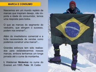 MARCA E CONSUMO 
Nascemos em um mundo repleto de 
marcas que inspiram desejo, não im-porta 
a idade do consumidor, temos 
uma resposta para todos. 
O que as marcas do segmento do 
vestuário, que atingem o sucesso, 
podem nos ensinar?... 
Além do imediatismo comercial e a 
licita necessidade de vendas como 
podemos construir uma marca?... 
Grandes esforços tem sido realiza-dos 
para estabelecermos nossas 
marcas, embora tenhamos um longa 
jornada até o cume da montanha. 
I. Waldemar Niclevicz no cume do 
Everest, em 1995. Foto : M. Catão 
 