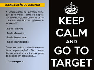 SEGMENTAÇÃO DE MERCADO 
A segmentação de mercado exige 
que cada marca entre na disputa 
por seu espaço. Basicamente os ni-chos 
são divididos em gêneros e 
faixa etária: 
• Moda Feminina 
• Moda Masculina 
• Moda Adolescente 
• Moda Infantil e Bebê 
Como se realiza o desdobramento 
desta segmentação?... Como aten-der 
ou estimular uma imensa gama 
de desejos em cada nicho?... 
I. Go to target, s.r. 
 